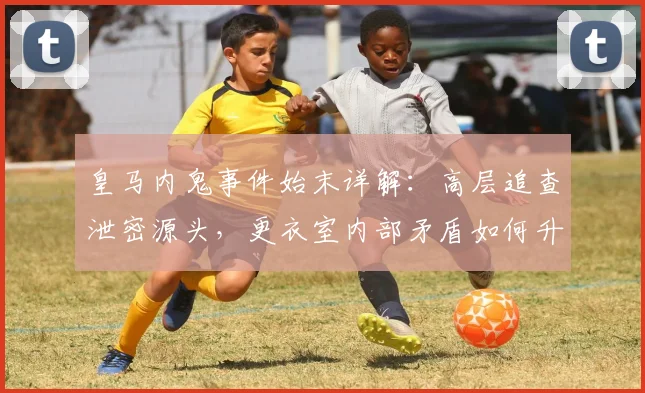皇马内鬼事件始末详解:高层追查泄密源头,更衣室内部矛盾如何升级?