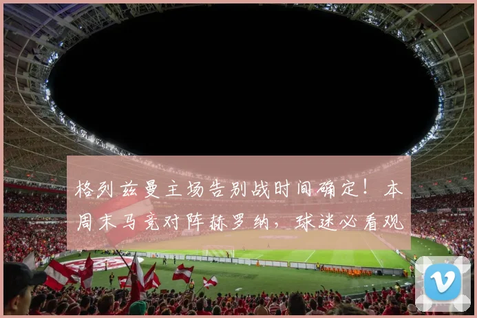 格列兹曼主场告别战时间确定!本周末马竞对阵赫罗纳,球迷必看观赛指南