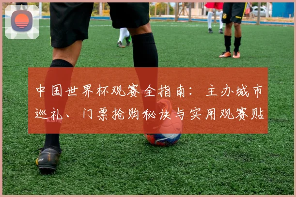 中国世界杯观赛全指南:主办城市巡礼、门票抢购秘诀与实用观赛贴士