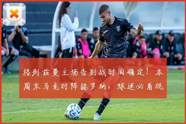 格列兹曼主场告别战时间确定！本周末马竞对阵赫罗纳，球迷必看观赛指南