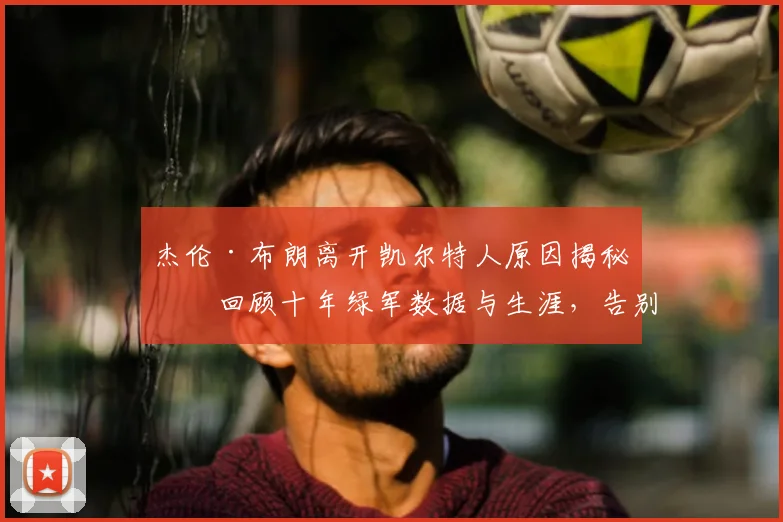 杰伦·布朗离开凯尔特人原因揭秘：回顾十年绿军数据与生涯，告别信解读及未来去向分析